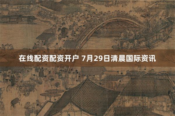 在线配资配资开户 7月29日清晨国际资讯