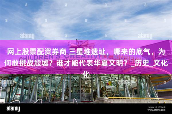 网上股票配资券商 三星堆遗址，哪来的底气，为何敢挑战殷墟？谁才能代表华夏文明？_历史_文化
