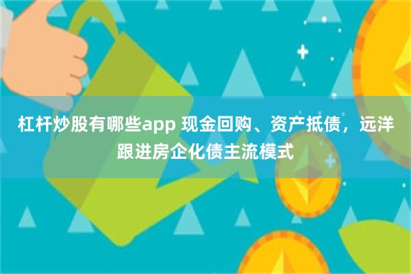 杠杆炒股有哪些app 现金回购、资产抵债，远洋跟进房企化债主流模式