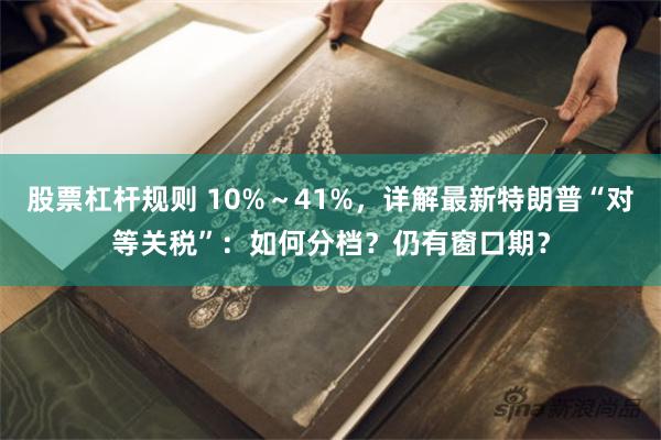 股票杠杆规则 10%～41%，详解最新特朗普“对等关税”：如何分档？仍有窗口期？