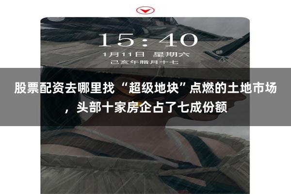 股票配资去哪里找 “超级地块”点燃的土地市场，头部十家房企占了七成份额
