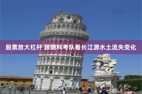 股票放大杠杆 跟随科考队看长江源水土流失变化