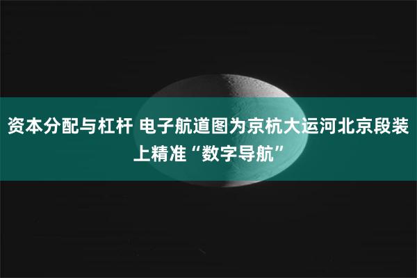 资本分配与杠杆 电子航道图为京杭大运河北京段装上精准“数字导航”