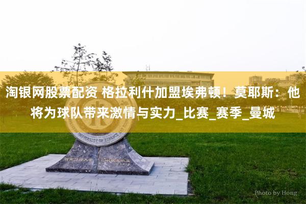 淘银网股票配资 格拉利什加盟埃弗顿！莫耶斯：他将为球队带来激情与实力_比赛_赛季_曼城