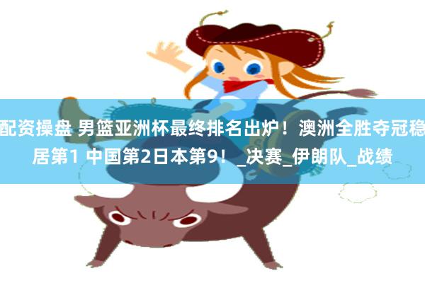 配资操盘 男篮亚洲杯最终排名出炉！澳洲全胜夺冠稳居第1 中国第2日本第9！_决赛_伊朗队_战绩