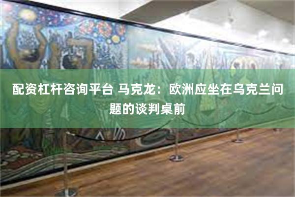 配资杠杆咨询平台 马克龙：欧洲应坐在乌克兰问题的谈判桌前