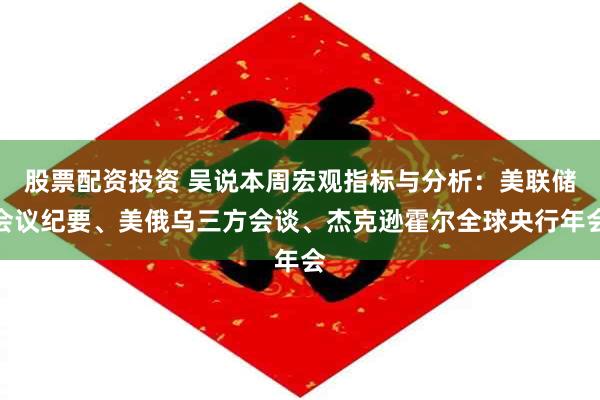 股票配资投资 吴说本周宏观指标与分析：美联储会议纪要、美俄乌三方会谈、杰克逊霍尔全球央行年会
