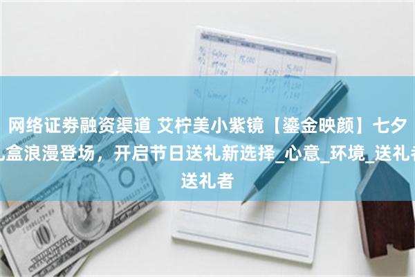 网络证劵融资渠道 艾柠美小紫镜【鎏金映颜】七夕礼盒浪漫登场，开启节日送礼新选择_心意_环境_送礼者