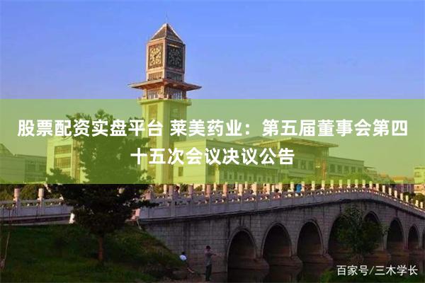 股票配资实盘平台 莱美药业：第五届董事会第四十五次会议决议公告