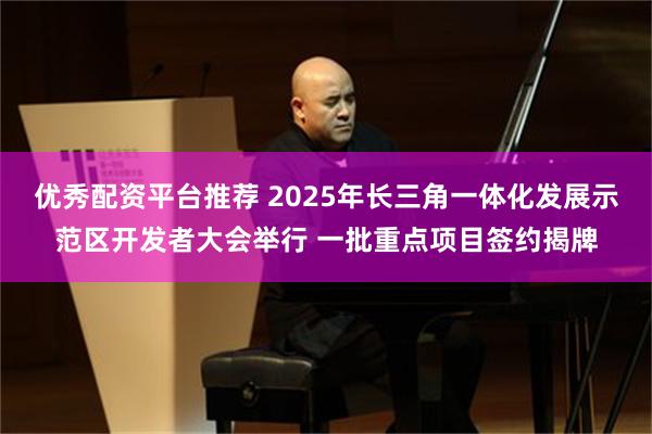 优秀配资平台推荐 2025年长三角一体化发展示范区开发者大会举行 一批重点项目签约揭牌