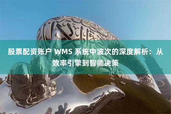股票配资账户 WMS 系统中波次的深度解析：从效率引擎到智能决策