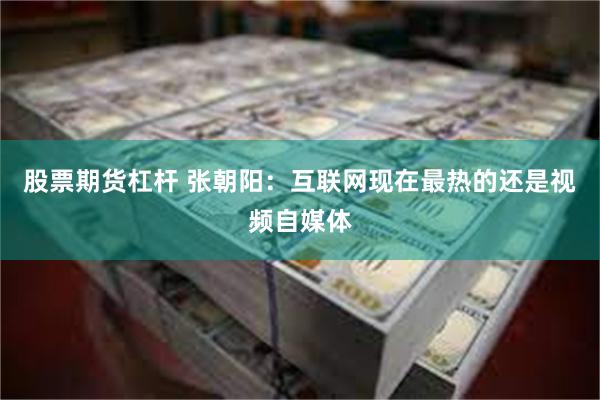 股票期货杠杆 张朝阳：互联网现在最热的还是视频自媒体