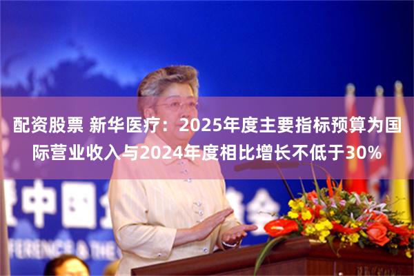 配资股票 新华医疗：2025年度主要指标预算为国际营业收入与2024年度相比增长不低于30%