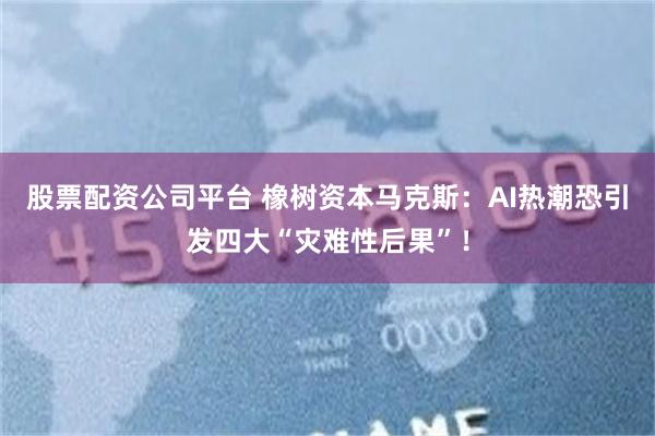 股票配资公司平台 橡树资本马克斯：AI热潮恐引发四大“灾难性后果”！