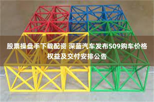 股票操盘手下载配资 深蓝汽车发布S09购车价格权益及交付安排公告